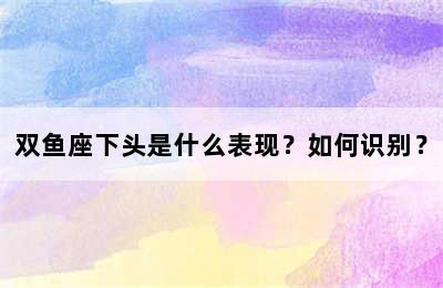 双鱼座下头是什么表现？如何识别？