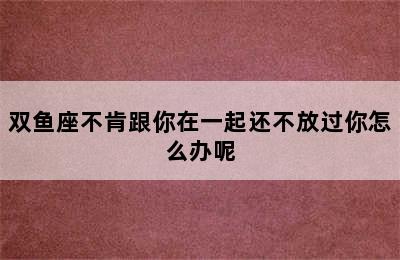 双鱼座不肯跟你在一起还不放过你怎么办呢