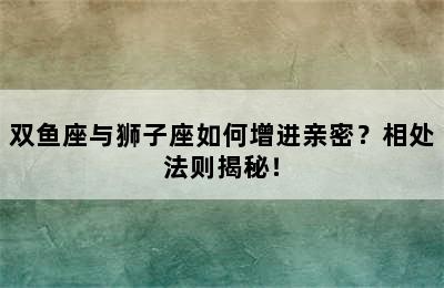 双鱼座与狮子座如何增进亲密？相处法则揭秘！