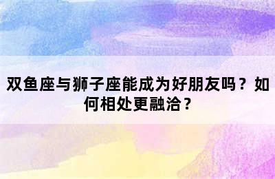 双鱼座与狮子座能成为好朋友吗？如何相处更融洽？