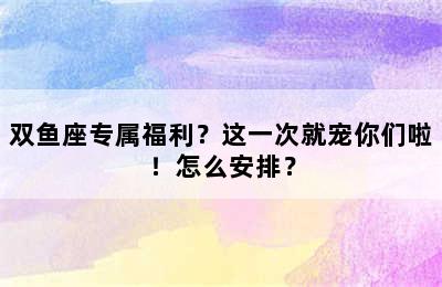 双鱼座专属福利？这一次就宠你们啦！怎么安排？