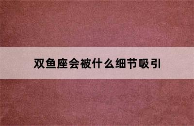 双鱼座会被什么细节吸引