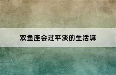 双鱼座会过平淡的生活嘛