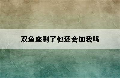 双鱼座删了他还会加我吗