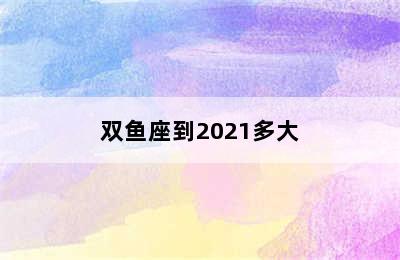 双鱼座到2021多大