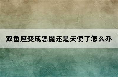 双鱼座变成恶魔还是天使了怎么办