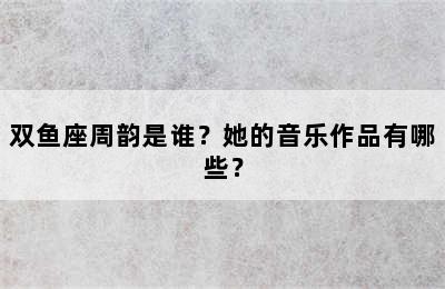 双鱼座周韵是谁？她的音乐作品有哪些？