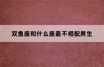 双鱼座和什么座最不相配男生