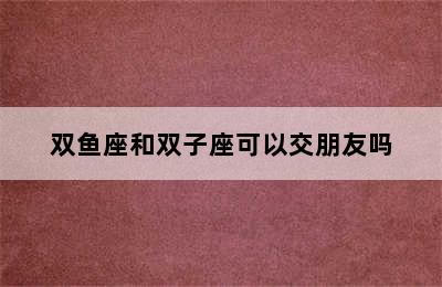 双鱼座和双子座可以交朋友吗