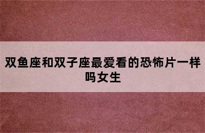 双鱼座和双子座最爱看的恐怖片一样吗女生