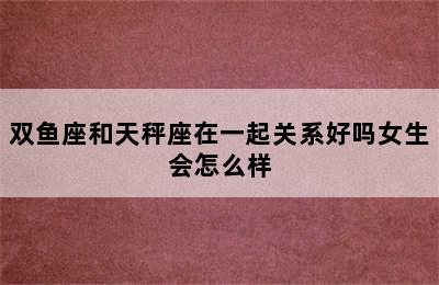 双鱼座和天秤座在一起关系好吗女生会怎么样