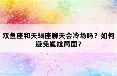 双鱼座和天蝎座聊天会冷场吗？如何避免尴尬局面？