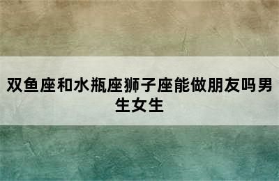 双鱼座和水瓶座狮子座能做朋友吗男生女生