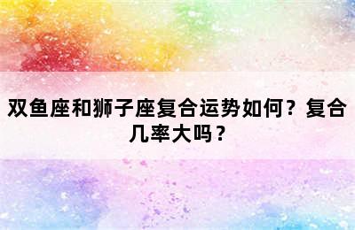 双鱼座和狮子座复合运势如何？复合几率大吗？