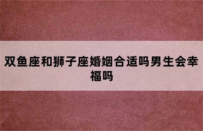 双鱼座和狮子座婚姻合适吗男生会幸福吗