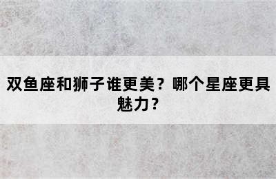 双鱼座和狮子谁更美？哪个星座更具魅力？