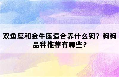 双鱼座和金牛座适合养什么狗？狗狗品种推荐有哪些？