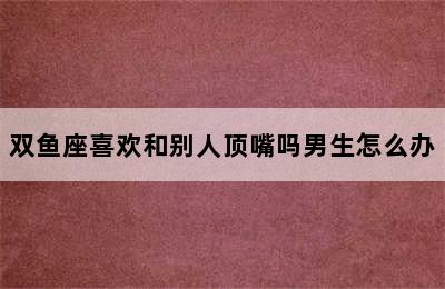 双鱼座喜欢和别人顶嘴吗男生怎么办