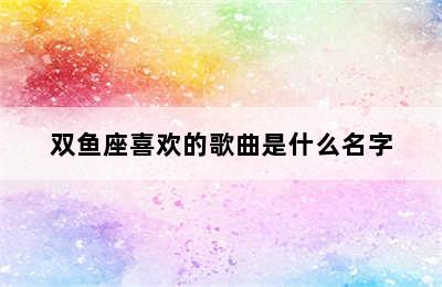 双鱼座喜欢的歌曲是什么名字