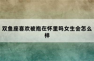 双鱼座喜欢被抱在怀里吗女生会怎么样