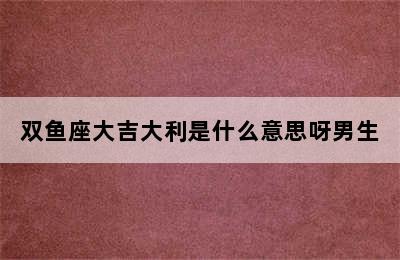 双鱼座大吉大利是什么意思呀男生