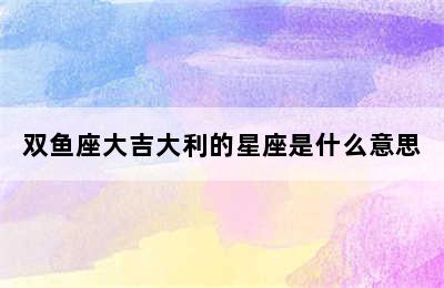 双鱼座大吉大利的星座是什么意思