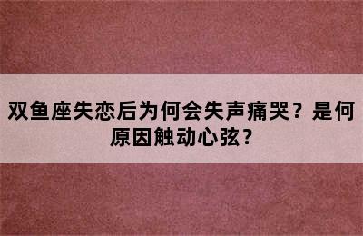 双鱼座失恋后为何会失声痛哭？是何原因触动心弦？