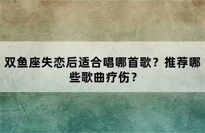 双鱼座失恋后适合唱哪首歌？推荐哪些歌曲疗伤？