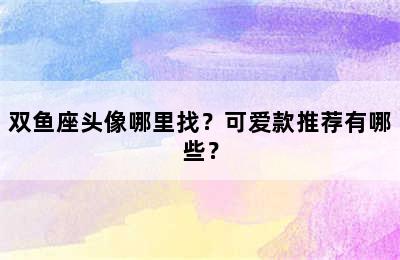 双鱼座头像哪里找？可爱款推荐有哪些？