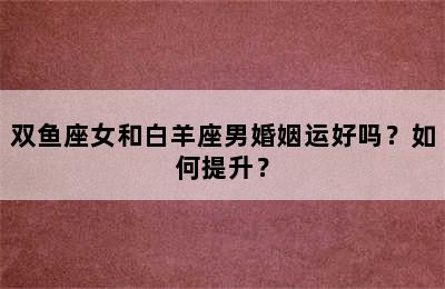 双鱼座女和白羊座男婚姻运好吗？如何提升？