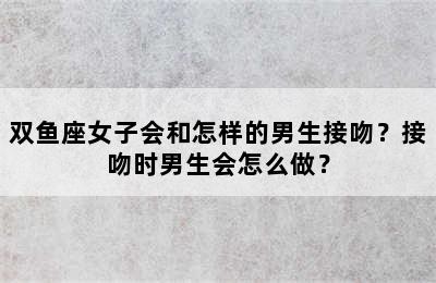 双鱼座女子会和怎样的男生接吻？接吻时男生会怎么做？
