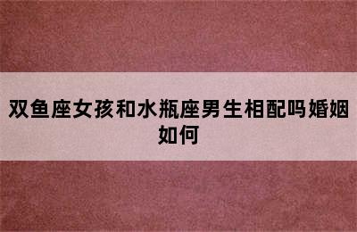 双鱼座女孩和水瓶座男生相配吗婚姻如何