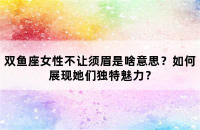 双鱼座女性不让须眉是啥意思？如何展现她们独特魅力？