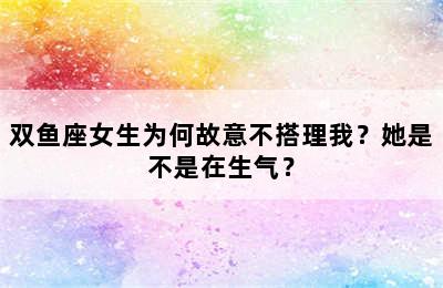 双鱼座女生为何故意不搭理我？她是不是在生气？