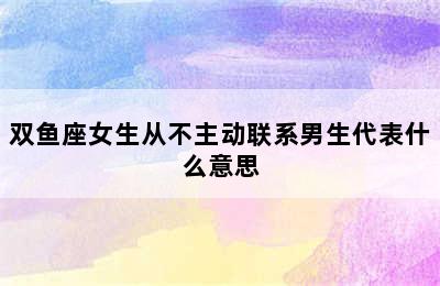 双鱼座女生从不主动联系男生代表什么意思