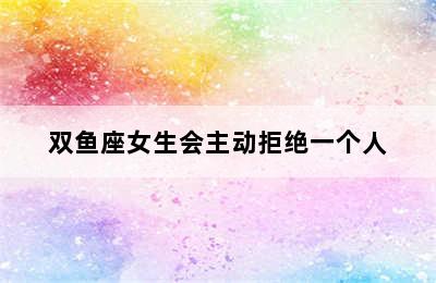 双鱼座女生会主动拒绝一个人