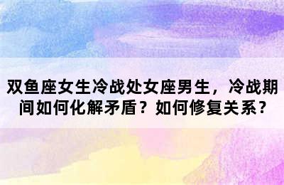 双鱼座女生冷战处女座男生，冷战期间如何化解矛盾？如何修复关系？