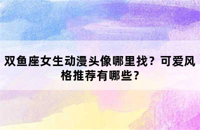 双鱼座女生动漫头像哪里找？可爱风格推荐有哪些？