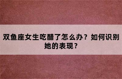 双鱼座女生吃醋了怎么办？如何识别她的表现？