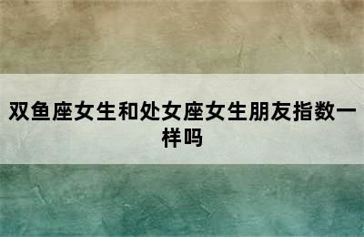 双鱼座女生和处女座女生朋友指数一样吗