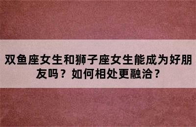 双鱼座女生和狮子座女生能成为好朋友吗？如何相处更融洽？