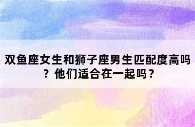 双鱼座女生和狮子座男生匹配度高吗？他们适合在一起吗？