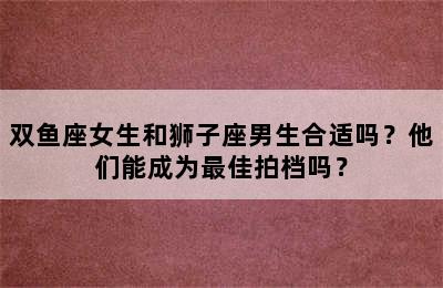 双鱼座女生和狮子座男生合适吗？他们能成为最佳拍档吗？