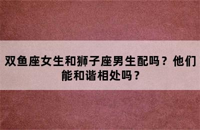 双鱼座女生和狮子座男生配吗？他们能和谐相处吗？