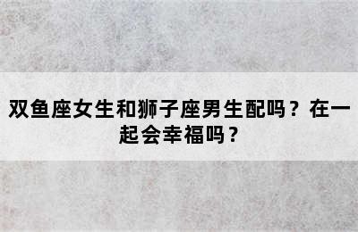 双鱼座女生和狮子座男生配吗？在一起会幸福吗？