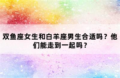 双鱼座女生和白羊座男生合适吗？他们能走到一起吗？