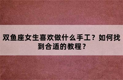 双鱼座女生喜欢做什么手工？如何找到合适的教程？