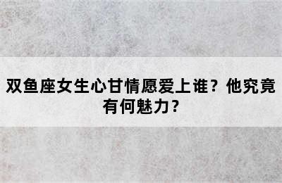 双鱼座女生心甘情愿爱上谁？他究竟有何魅力？
