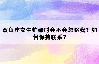 双鱼座女生忙碌时会不会忽略我？如何保持联系？