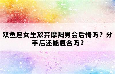 双鱼座女生放弃摩羯男会后悔吗？分手后还能复合吗？